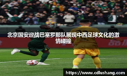 米兰北京国安迎战巴塞罗那队展现中西足球文化的激情碰撞